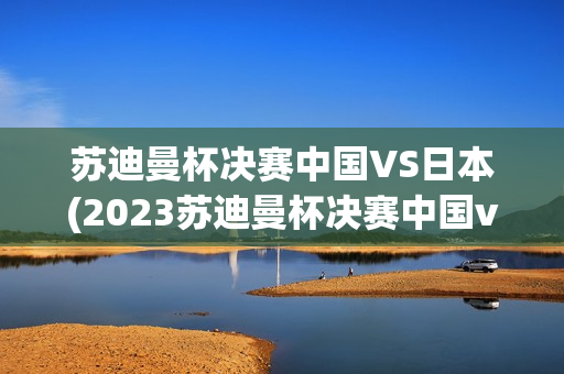 苏迪曼杯决赛中国VS日本(2023苏迪曼杯决赛中国vs日本)