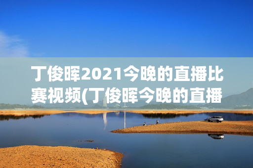 丁俊晖2021今晚的直播比赛视频(丁俊晖今晚的直播比赛结果)