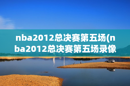 nba2012总决赛第五场(nba2012总决赛第五场录像回放)