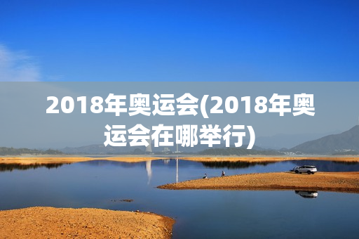 2018年奥运会(2018年奥运会在哪举行)