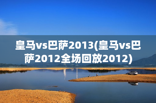 皇马vs巴萨2013(皇马vs巴萨2012全场回放2012)