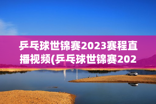 乒乓球世锦赛2023赛程直播视频(乒乓球世锦赛2023赛程直播视频回放)