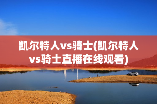 凯尔特人vs骑士(凯尔特人vs骑士直播在线观看)