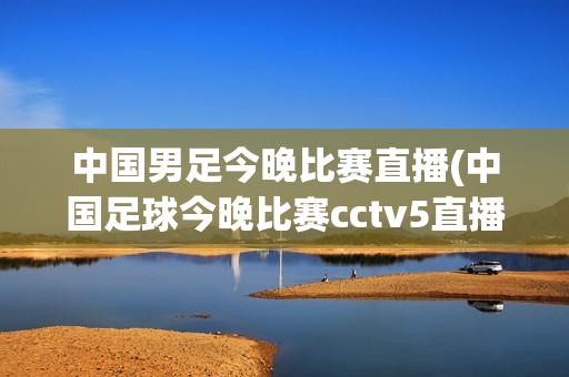 中国男足今晚比赛直播(中国足球今晚比赛cctv5直播)