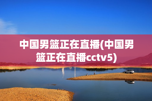 中国男篮正在直播(中国男篮正在直播cctv5)