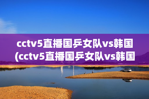 cctv5直播国乒女队vs韩国(cctv5直播国乒女队vs韩国队员名单)