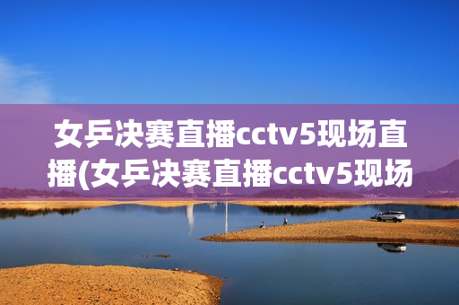 女乒决赛直播cctv5现场直播(女乒决赛直播cctv5现场直播,孙颖莎赢了吗)