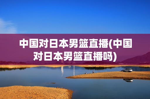 中国对日本男篮直播(中国对日本男篮直播吗)