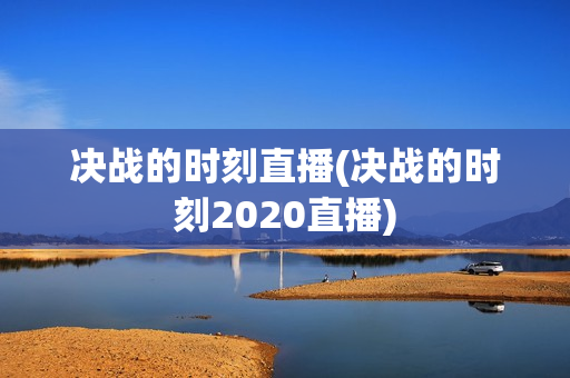 决战的时刻直播(决战的时刻2020直播)