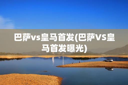 巴萨vs皇马首发(巴萨VS皇马首发曝光)