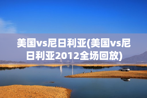 美国vs尼日利亚(美国vs尼日利亚2012全场回放)