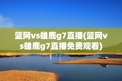 篮网vs雄鹿g7直播(篮网vs雄鹿g7直播免费观看)