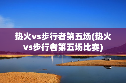 热火vs步行者第五场(热火vs步行者第五场比赛)