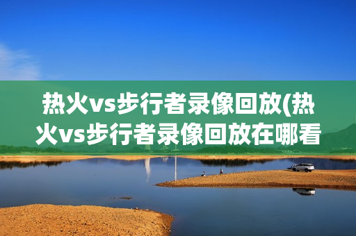 热火vs步行者录像回放(热火vs步行者录像回放在哪看)