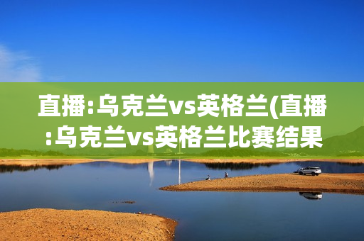 直播:乌克兰vs英格兰(直播:乌克兰vs英格兰比赛结果)