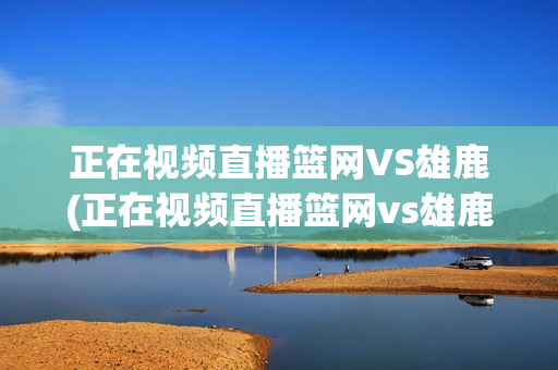 正在视频直播篮网VS雄鹿(正在视频直播篮网vs雄鹿g7)