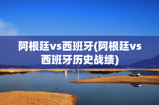 阿根廷vs西班牙(阿根廷vs西班牙历史战绩)