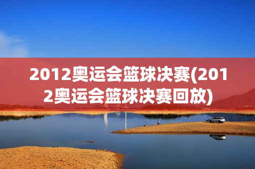 2012奥运会篮球决赛(2012奥运会篮球决赛回放)