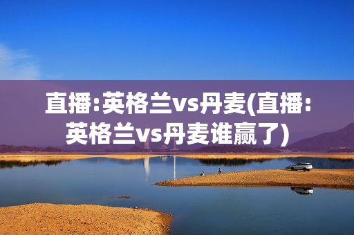 直播:英格兰vs丹麦(直播:英格兰vs丹麦谁赢了)