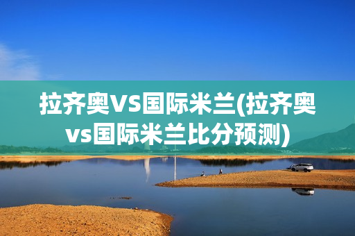 拉齐奥VS国际米兰(拉齐奥vs国际米兰比分预测)