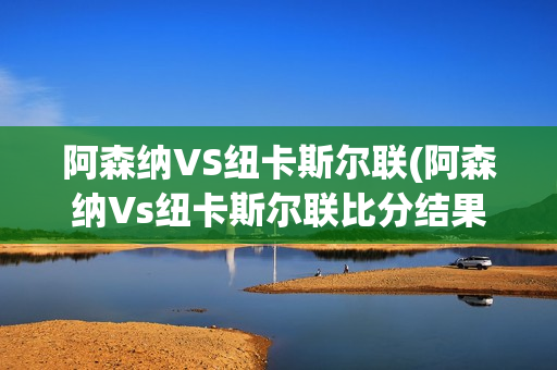 阿森纳VS纽卡斯尔联(阿森纳Vs纽卡斯尔联比分结果)