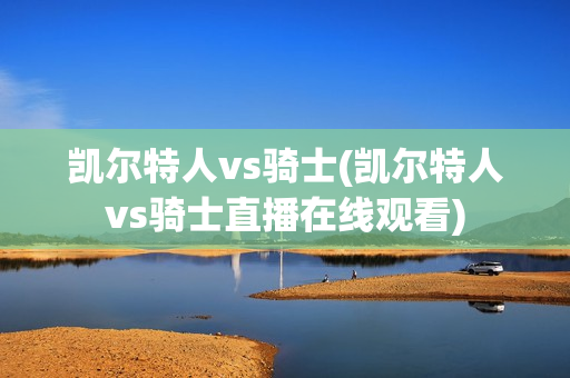 凯尔特人vs骑士(凯尔特人vs骑士直播在线观看)