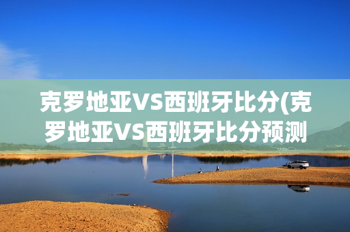 克罗地亚VS西班牙比分(克罗地亚VS西班牙比分预测)