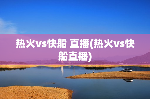 热火vs快船 直播(热火vs快船直播)