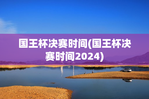 国王杯决赛时间(国王杯决赛时间2024)