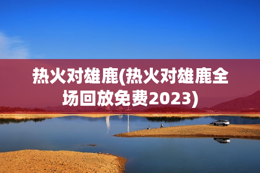 热火对雄鹿(热火对雄鹿全场回放免费2023)