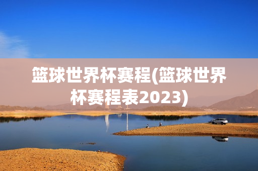 篮球世界杯赛程(篮球世界杯赛程表2023)