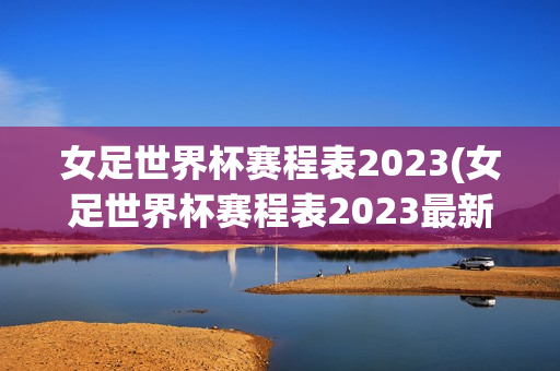 女足世界杯赛程表2023(女足世界杯赛程表2023最新)