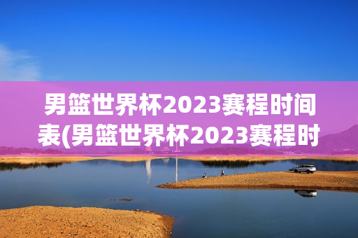 男篮世界杯2023赛程时间表(男篮世界杯2023赛程时间表格)