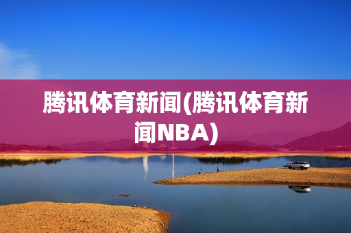 腾讯体育新闻(腾讯体育新闻NBA)