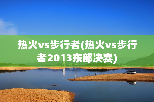 热火vs步行者(热火vs步行者2013东部决赛)