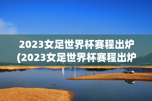 2023女足世界杯赛程出炉(2023女足世界杯赛程出炉时间)