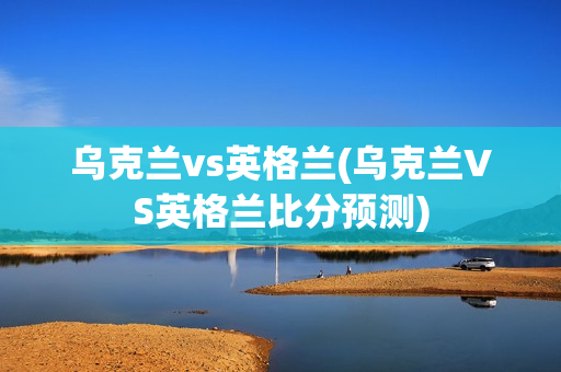 乌克兰vs英格兰(乌克兰VS英格兰比分预测)