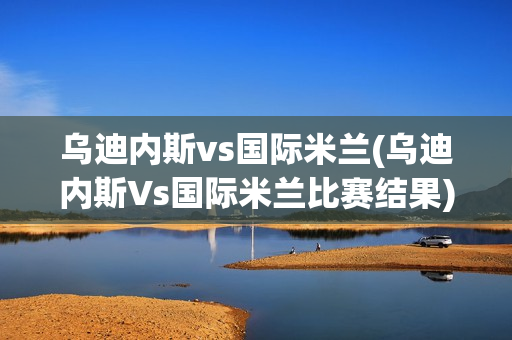 乌迪内斯vs国际米兰(乌迪内斯Vs国际米兰比赛结果)