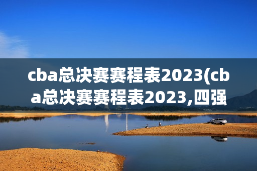 cba总决赛赛程表2023(cba总决赛赛程表2023,四强)