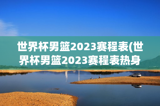 世界杯男篮2023赛程表(世界杯男篮2023赛程表热身赛)