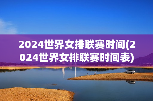 2024世界女排联赛时间(2024世界女排联赛时间表)