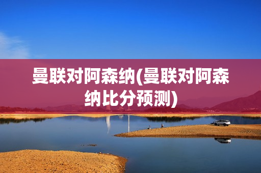 曼联对阿森纳(曼联对阿森纳比分预测)