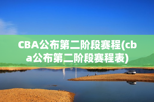 CBA公布第二阶段赛程(cba公布第二阶段赛程表)