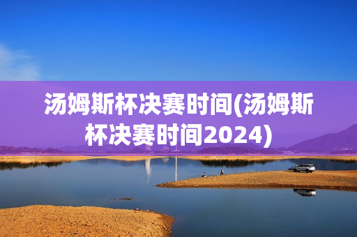 汤姆斯杯决赛时间(汤姆斯杯决赛时间2024)