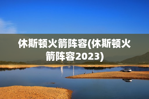 休斯顿火箭阵容(休斯顿火箭阵容2023)