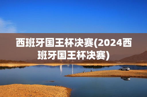 西班牙国王杯决赛(2024西班牙国王杯决赛)