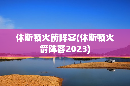 休斯顿火箭阵容(休斯顿火箭阵容2023)