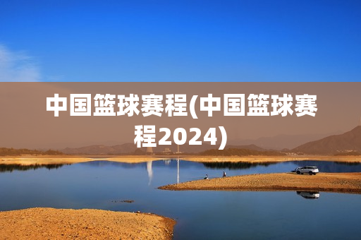 中国篮球赛程(中国篮球赛程2024)