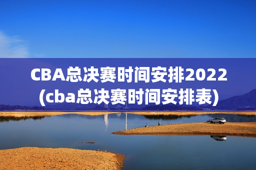 CBA总决赛时间安排2022(cba总决赛时间安排表)