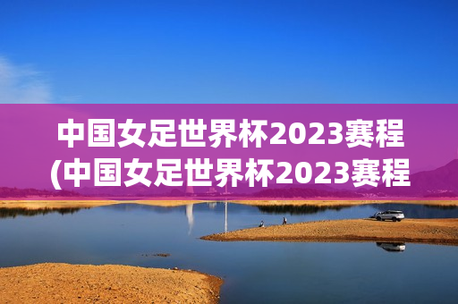 中国女足世界杯2023赛程(中国女足世界杯2023赛程及比赛结果)